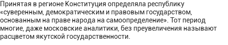 Принятая в регионе Конституция определяла республику «суверенным, демократическим и правовым государством, основанным на праве народа на самоопределение». Тот период многие, даже московские аналитики, без преувеличения называют расцветом якутской государственности.