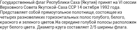 Государственный флаг Республики Саха (Якутия) принят на VI сессии Верховного Совета Якутской-Саха ССР 14 октября 1992 года. Представляет собой прямоугольное полотнище, состоящее из четырех разновеликих горизонтальных полос голубого, белого, красного и зеленого цветов.На середине голубой полосы расположен круг белого цвета. Диаметр круга составляет 2/5 ширины флага. 