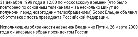 31 декабря 1999 года в 12.00 по московскому времени (что было повторено по основным телеканалам за несколько минут до полуночи, перед новогодним телеобращением) Борис Ельцин объявил об отставке с поста президента Российской Федерации. Исполняющим обязанности назначен Владимир Путин. 26 марта 2000 года он впервые избран президентом России.