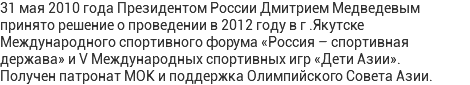 31 мая 2010 года Президентом России Дмитрием Медведевым принято решение о проведении в 2012 году в г .Якутске Международного спортивного форума «Россия – спортивная держава» и V Международных спортивных игр «Дети Азии». Получен патронат МОК и поддержка Олимпийского Совета Азии.