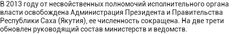 В 2013 году от несвойственных полномочий исполнительного органа власти освобождена Администрация Президента и Правительства Республики Саха (Якутия), ее численность сокращена. На две трети обновлен руководящий состав министерств и ведомств.